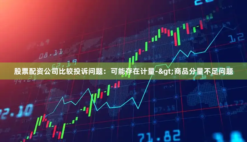 股票配资公司比较投诉问题：可能存在计量->商品分量不足问题