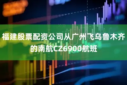 福建股票配资公司从广州飞乌鲁木齐的南航CZ6900航班