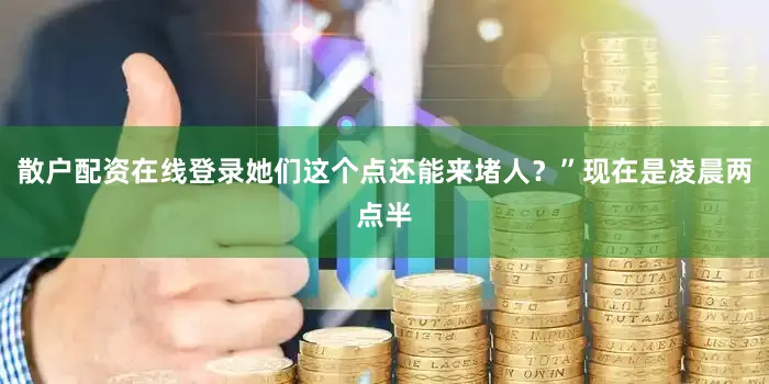 散户配资在线登录她们这个点还能来堵人？”现在是凌晨两点半