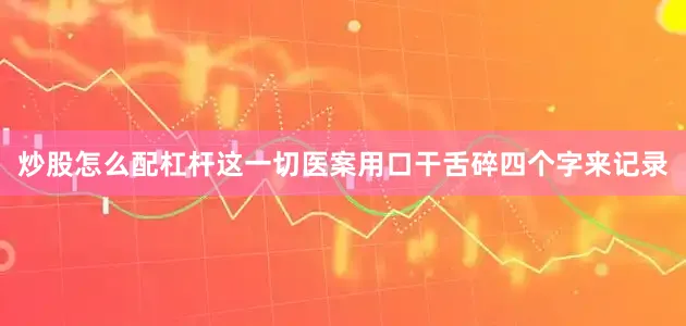炒股怎么配杠杆这一切医案用口干舌碎四个字来记录