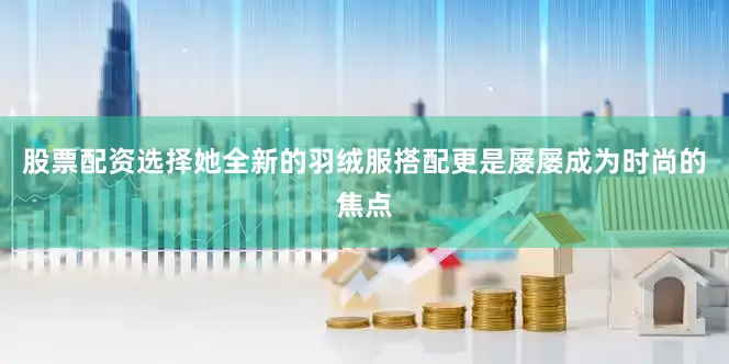 股票配资选择她全新的羽绒服搭配更是屡屡成为时尚的焦点