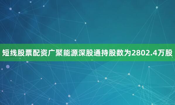 短线股票配资广聚能源深股通持股数为2802.4万股