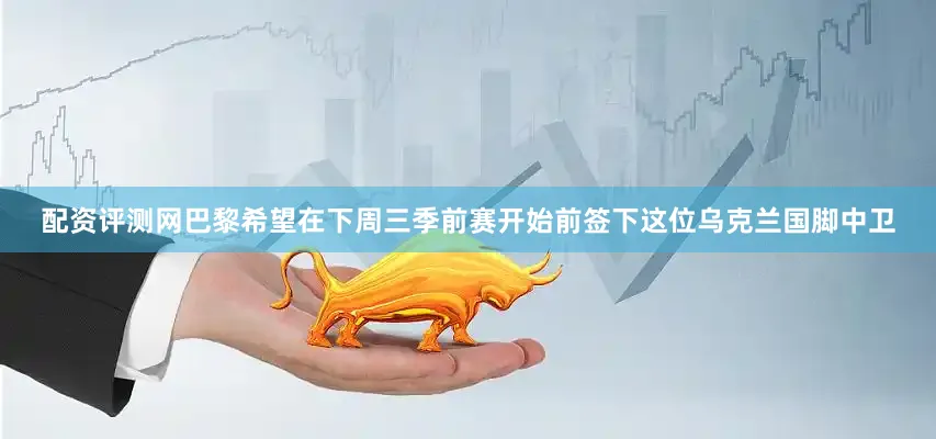 配资评测网巴黎希望在下周三季前赛开始前签下这位乌克兰国脚中卫