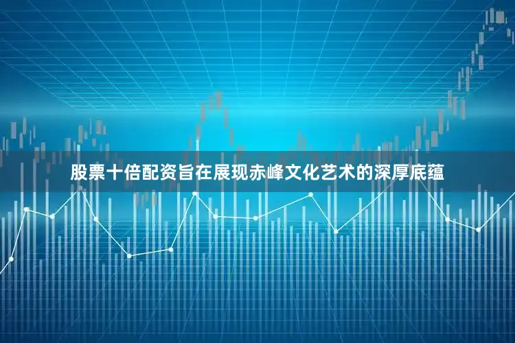 股票十倍配资旨在展现赤峰文化艺术的深厚底蕴