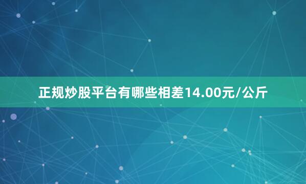 正规炒股平台有哪些相差14.00元/公斤
