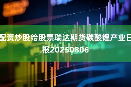 配资炒股给股票瑞达期货碳酸锂产业日报20250806