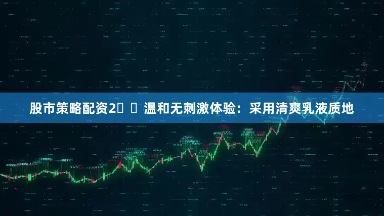 股市策略配资2️⃣温和无刺激体验：采用清爽乳液质地