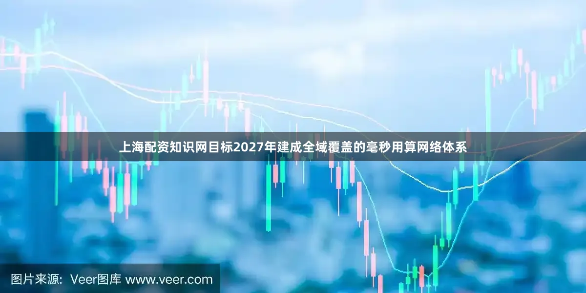 上海配资知识网目标2027年建成全域覆盖的毫秒用算网络体系